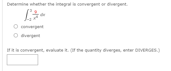 Determine whether the integral is convergent or divergent.
dx
convergent
O divergent
If it is convergent, evaluate it. (If the quantity diverges, enter DIVERGES.)
