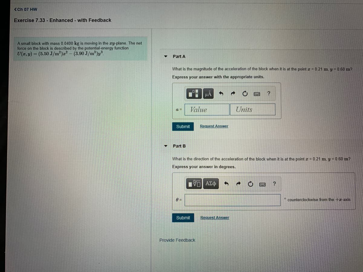 <Ch 07 HW
Exercise 7.33 - Enhanced - with Feedback
A small block with mass 0.0400 kg is moving in the ay-plane. The net
force on the block is described by the potential-energy function
U(z, y) = (5.50 J/m²)=² - (3.90 J/m')y".
Part A
What is the magnitude of the acceleration of the block when it is at the point z = 0.21 m, y = 0.60 m?
Express your answer with the appropriate units.
a =
Value
Units
Submit
Request Answer
Part B
What is the direction of the acceleration of the block when it is at the point z = 0.21 m, y = 0.60 m?
Express your answer in degrees.
° counterclockwise from the +x-axis
Submit
Request Answer
Provide Feedback
