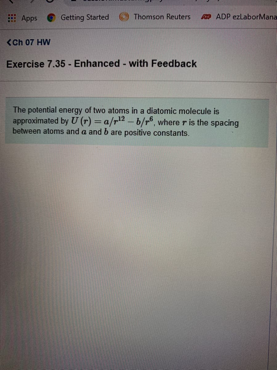 ### Exercise 7.35 - Enhanced - with Feedback

The potential energy of two atoms in a diatomic molecule is approximated by the following equation:

\[ U(r) = \frac{a}{r^{12}} - \frac{b}{r^6} \]

where \( r \) is the spacing between atoms and \( a \) and \( b \) are positive constants.