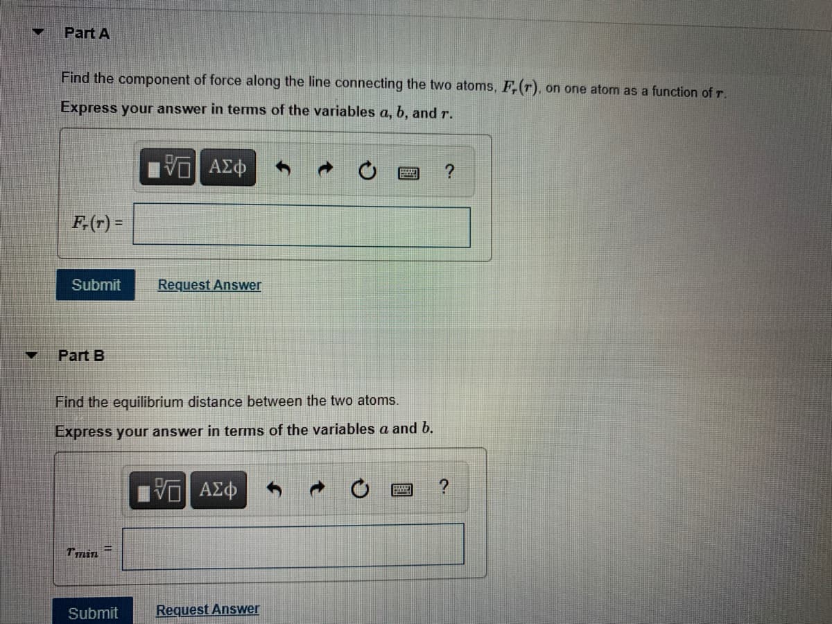 ### Part A

**Problem Statement:**
Find the component of force along the line connecting the two atoms, \(F_r(r)\), on one atom as a function of \(r\).

Express your answer in terms of the variables \(a\), \(b\), and \(r\).

**Input Field:**
\[ F_r(r) = \text{ [Input Box for Answer] } \]

**Buttons:**
- \( \square/\square \) : (Button for equation editor)
- \( AΣΦ \) : (Button for symbol insertion)
- ↶ : (Undo button)
- ↷ : (Redo button)
- ⟳: (Clear button)
- ? : (Help button)

**Actions:**
- **Submit**: (Button to submit the answer)
- **Request Answer**: (Button to request the solution)

### Part B

**Problem Statement:**
Find the equilibrium distance between the two atoms.

Express your answer in terms of the variables \(a\) and \(b\).

**Input Field:**
\[ r_{\text{min}} = \text{ [Input Box for Answer] } \]

**Buttons:**
- \( \square/\square \) : (Button for equation editor)
- \( AΣΦ \) : (Button for symbol insertion)
- ↶ : (Undo button)
- ↷ : (Redo button)
- ⟳: (Clear button)
- ? : (Help button)

**Actions:**
- **Submit**: (Button to submit the answer)
- **Request Answer**: (Button to request the solution)