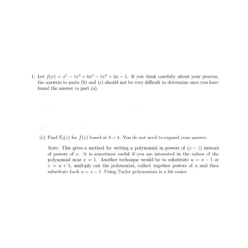 1. Let f(x)=x-4x+6x³-
-
-
5a2+3 1. If you think carefully about your process,
the answers to parts (b) and (c) should not be very difficult to determine once you have
found the answer to part (a).
dy
(e) Find T3(x) for f(x) based at b= 1. You do not need to expand your answer.
Note: This gives a method for writing a polynomial in powers of (x-1) instead
of powers of x. It is sometimes useful if you are interested in the values of the
polynomial near = 1. Another technique would be to substitute u =
ru+1, multiply out the polynomial, collect together powers of u and then
substitute back u=x-1. Using Taylor polynomials is a bit easier.
1 or