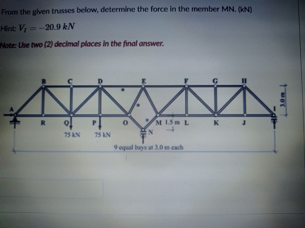 From the given trusses below, determine the force in the member MN. (kN)
Hint: V=-20.9 kN
Note: Use two (2) decimal places in the final answer.
%3D
M15m L
K.
75 KN
75KN
9 equal bays at3.0m cach
