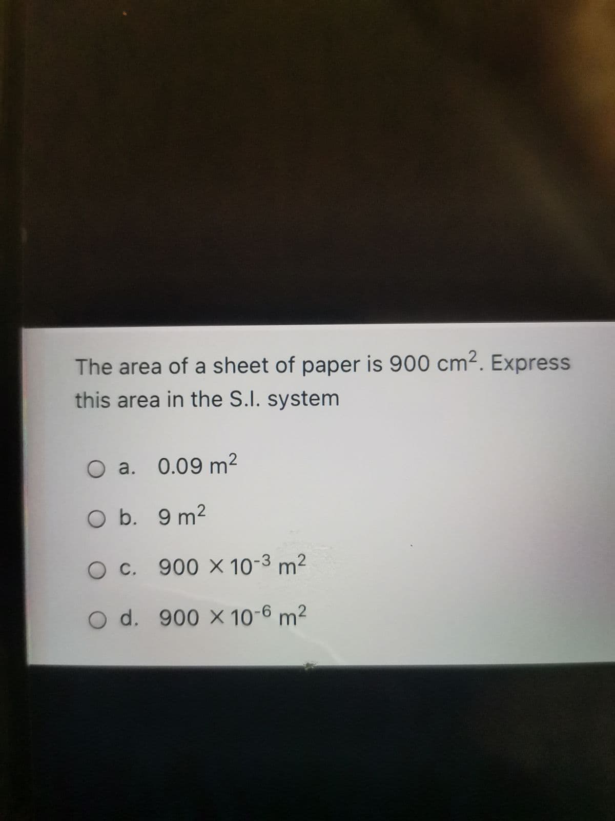 The area of a sheet of paper is 900 cm2. Express
this area in the S.I. system
O a. 0.09 m2
O b. 9 m2
OC. 900 X 10-3 m2
O d. 900 X 10-6 m²
