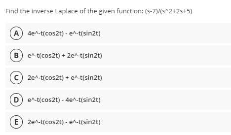 Find the inverse Laplace of the given function: (s-7)/(s^2+25+5)
A) 4e^-t(cos2t) - e^-t(sin2t)
B e^-t(cos2t) + 2e^-t(sin2t)
2e^-t(cos2t) + e^-t(sin2t)
D e^-t(cos2t) - 4e^-t(sin2t)
E) 2e^-t(cos2t) - e^-t(sin2t)
