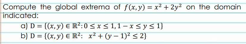 Compute the global extrema of f(x,y) = x² + 2y² on the domain
indicated:
a) D = {(x,y) E R²:0 < x < 1,1 – x < y < 1}
b) D = {(x,y) E R²: x² + (y – 1)² < 2}
%3D
