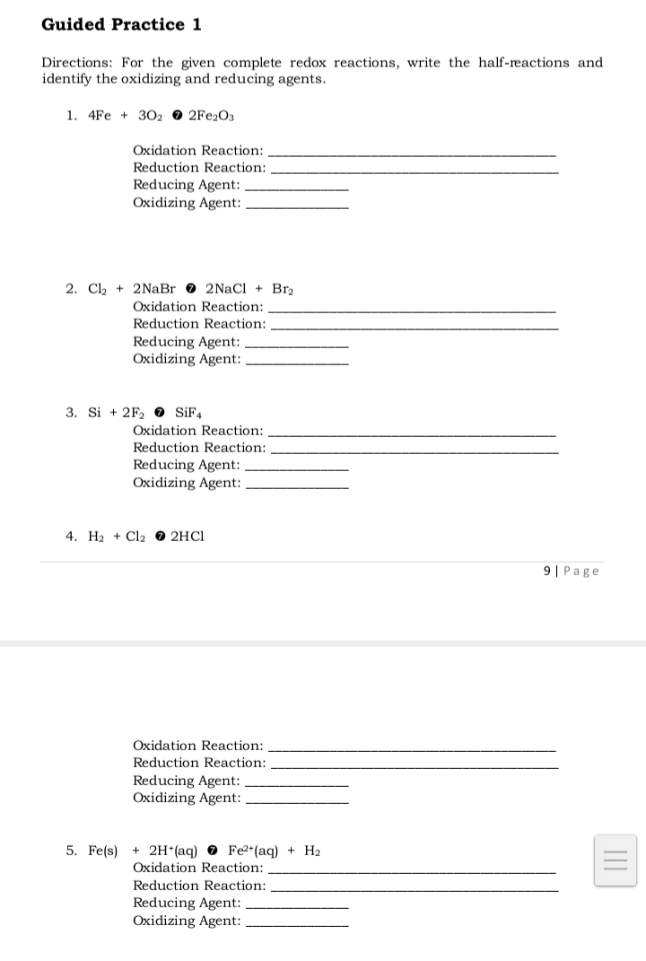 Guided Practice 1
Directions: For the given complete redox reactions, write the half-reactions and
identify the oxidizing and reducing agents.
1. 4Fe +3022Fe2O3
Oxidation Reaction:
Reduction Reaction:
Reducing Agent:
Oxidizing Agent:
2. Cl₂ + 2NaBr 2NaCl + Br2
Oxidation Reaction:
Reduction Reaction:
Reducing Agent:
Oxidizing Agent:
3. Si +2F₂ SiF4
Oxidation Reaction:
Reduction Reaction:
Reducing Agent:
Oxidizing Agent:
4. H₂ + Cl2 → 2HCl
9| Page
5. Fe(s)
Oxidation Reaction:
Reduction Reaction:
Reducing Agent:
Oxidizing Agent:
+ 2H+ (aq) Fe2+ (aq) + H₂
Oxidation Reaction:
Reduction Reaction:
Reducing Agent:
Oxidizing Agent: