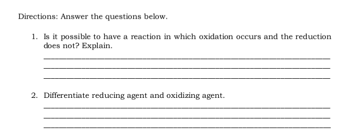 Directions: Answer the questions below.
1. Is it possible to have a reaction in which oxidation occurs and the reduction
does not? Explain.
2. Differentiate reducing agent and oxidizing agent.