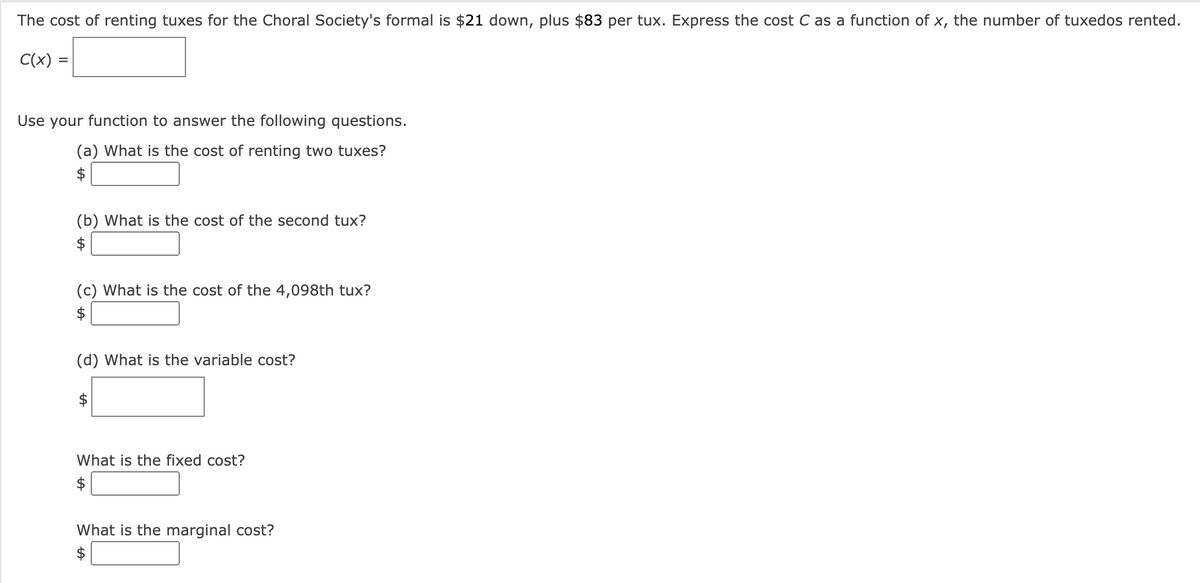 The cost of renting tuxes for the Choral Society's formal is $21 down, plus $83 per tux. Express the cost C as a function of x, the number of tuxedos rented.
C(x) =
Use your function to answer the following questions.
(a) What is the cost of renting two tuxes?
$
(b) What is the cost of the second tux?
$
(c) What is the cost of the 4,098th tux?
$
(d) What is the variable cost?
What is the fixed cost?
What is the marginal cost?
$