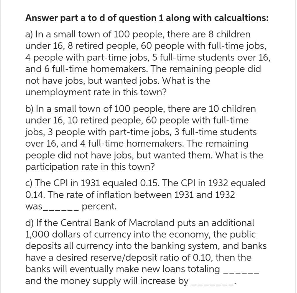 Answer part a to d of question 1 along with calcualtions:
a) In a small town of 100 people, there are 8 children
under 16, 8 retired people, 60 people with full-time jobs,
4 people with part-time jobs, 5 full-time students over 16,
and 6 full-time homemakers. The remaining people did
not have jobs, but wanted jobs. What is the
unemployment rate in this town?
b) In a small town of 100 people, there are 10 children
under 16, 10 retired people, 60 people with full-time
jobs, 3 people with part-time jobs, 3 full-time students
over 16, and 4 full-time homemakers. The remaining
people did not have jobs, but wanted them. What is the
participation rate in this town?
c) The CPI in 1931 equaled 0.15. The CPI in 1932 equaled
0.14. The rate of inflation between 1931 and 1932
was
__ percent.
d) If the Central Bank of Macroland puts an additional
1,000 dollars of currency into the economy, the public
deposits all currency into the banking system, and banks
have a desired reserve/deposit ratio of 0.10, then the
banks will eventually make new loans totaling
and the money supply will increase by __________