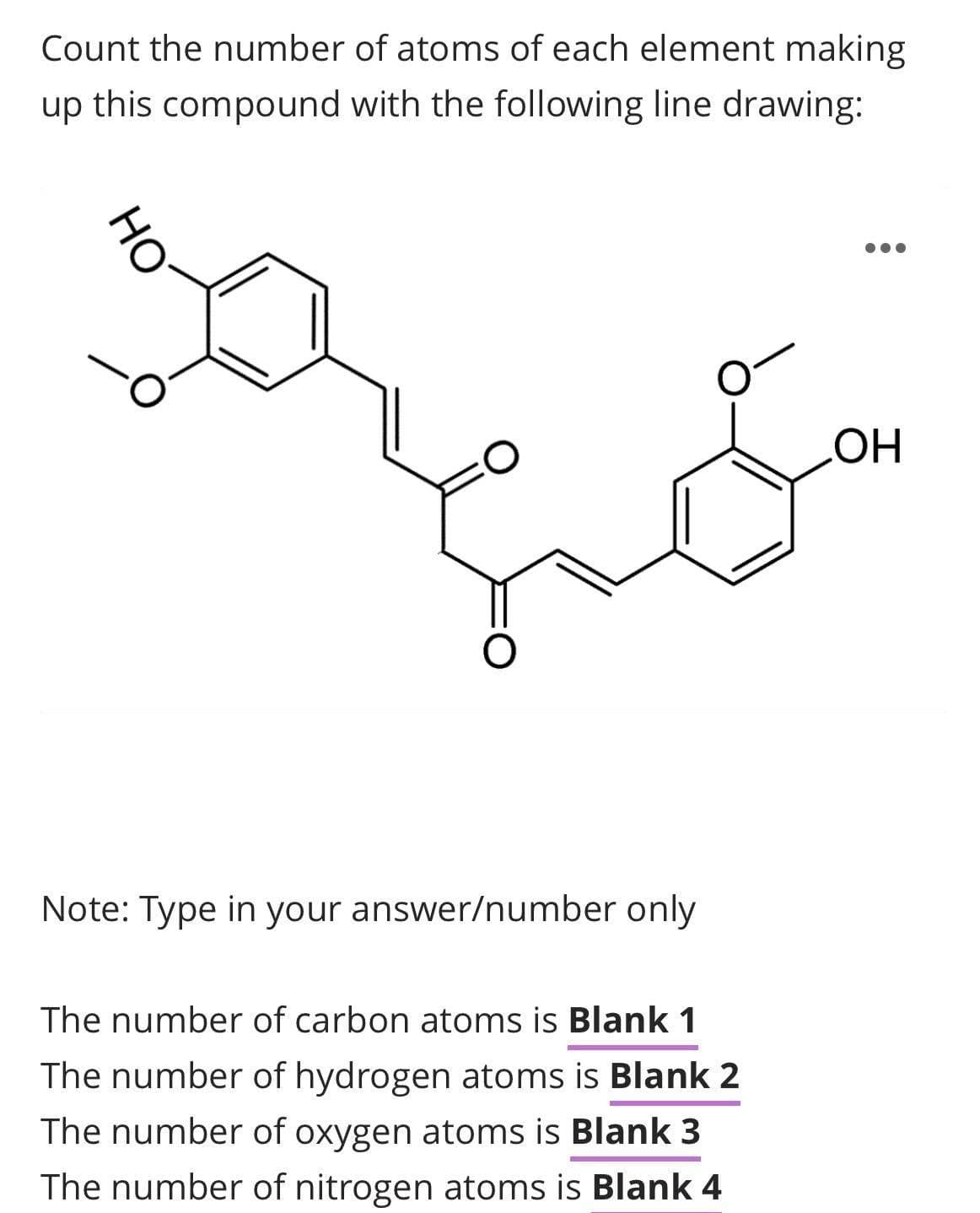 Count the number of atoms of each element making
up this compound with the following line drawing:
HO
..
HO
Note: Type in your answer/number only
The number of carbon atoms is Blank 1
The number of hydrogen atoms is Blank 2
The number of oxygen atoms is Blank 3
The number of nitrogen atoms is Blank 4
