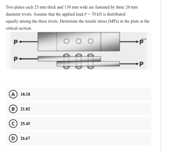 Two plates each 25 mm thick and 130 mm wide are fastened by three 20 mm
diameter rivets. Assume that the applied load P = 70 kN is distributed
equally among the three rivets. Determine the tensile stress (MPa) in the plate at the
critical section.
P.
А) 18.18
в) 21.82
c) 25.45
D) 26.67
