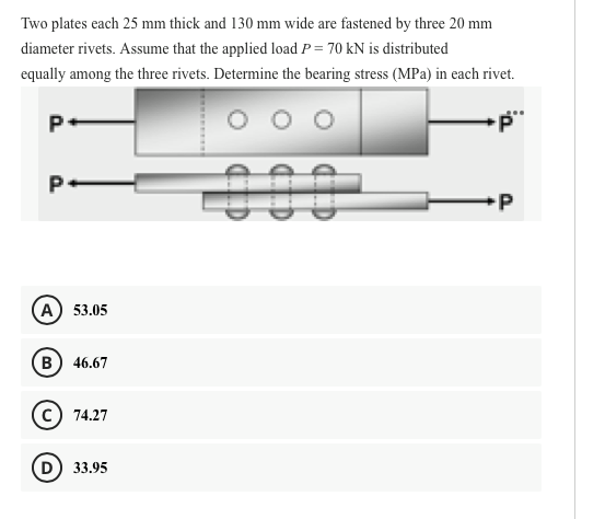 Two plates each 25 mm thick and 130 mm wide are fastened by three 20 mm
diameter rivets. Assume that the applied load P = 70 kN is distributed
equally among the three rivets. Determine the bearing stress (MPa) in each rivet.
P•
00
P.
А) 53.05
B) 46.67
74.27
D) 33.95
