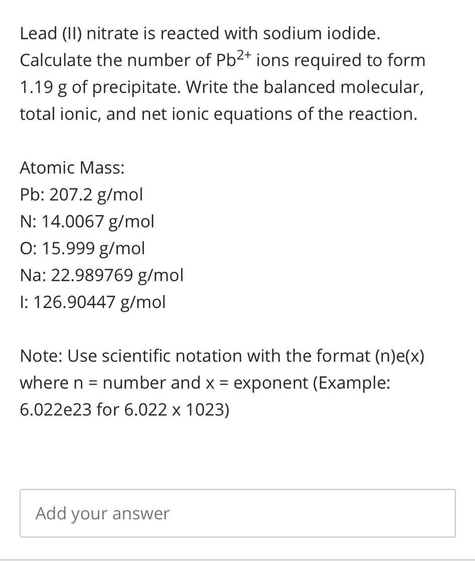 Lead (II) nitrate is reacted with sodium iodide.
Calculate the number of Pb2+ ions required to form
1.19 g of precipitate. Write the balanced molecular,
total ionic, and net ionic equations of the reaction.
Atomic Mass:
Pb: 207.2 g/mol
N: 14.0067 g/mol
O: 15.999 g/mol
Na: 22.989769 g/mol
I: 126.90447 g/mol
Note: Use scientific notation with the format (n)e(x)
where n = number and x = exponent (Example:
6.022e23 for 6.022 x 1023)
Add your answer
