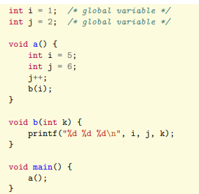 int i = 1; /* global variable */
int j = 2; /* global variable */
void a() {
int i = 5;
int j = 6;
j++;
b(i);
}
void b(int k) {
}
printf("%d %d %d\n", i, j, k);
}
void main() {
a();