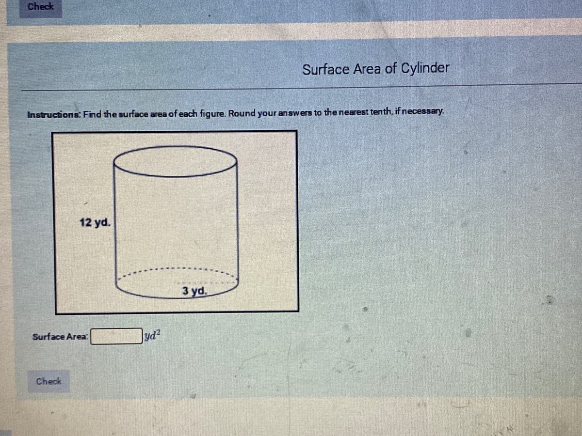 Check
Surface Area of Cylinder
Instructions: Find the surface area of each figure. Round your answers to the nearest tenth, if necessary.
12 yd.
3 yd.
Surface Area
Check
