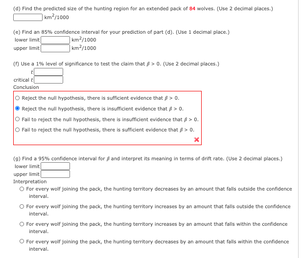 (d) Find the predicted size of the hunting region for an extended pack of 84 wolves. (Use 2 decimal places.)
] km²/1000
(e) Find an 85% confidence interval for your prediction of part (d). (Use 1 decimal place.)
km2/1000
|km²/1000
lower limit
upper limit
() Use a 1% level of significance to test the claim that ß > 0. (Use 2 decimal places.)
critical t
Conclusion
Reject the null hypothesis, there is sufficient evidence that ß > 0.
O Reject the null hypothesis, there is insufficient evidence that p > 0.
O Fail to reject the null hypothesis, there is insufficient evidence that ß > 0.
O Fail to reject the null hypothesis, there is sufficient evidence that B > 0.
(9) Find a 95% confidence interval for ß and interpret its meaning in terms of drift rate. (Use 2 decimal places.)
lower limit
upper limit
Interpretation
O For every wolf joining the pack, the hunting territory decreases by an amount that falls outside the confidence
interval.
O For every wolf joining the pack, the hunting territory increases by an amount that falls outside the confidence
interval.
O For every wolf joining the pack, the hunting territory increases by an amount that falls within the confidence
interval.
O For every wolf joining the pack, the hunting territory decreases by an amount that falls within the confidence
interval.
