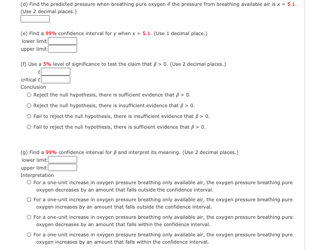 (d) Find the predicted pressure when breathing pure oxygen if the pressure from breathing available air is x = 5.1.
(Use 2 decimal places.)
(e) Find a 99% confidence interval for y when x = 5.1. (Use 1 decimal place.)
lower limit
upper limit
() Use a 5% level of significance to test the claim that p > 0. (Use 2 decimal places.)
critical t
Conclusion
O Reject the null hypothesis, there is sufficient evidence that p > 0.
Reject the null hypothesis, there is insufficient evidence that B > 0.
Fail to reject the null hypothesis, there is insufficient evidence that ß > 0.
O Fail to reject the null hypothesis, there is sufficient evidence that p > 0.
(9) Find a 99% confidence interval for ß and interpret its meaning. (Use 2 decimal places.)
lower limit|
upper limit
Interpretation
O For a one-unit increase in oxygen pressure breathing only available air, the oxygen pressure breathing pure
oxygen decreases by an amount that falls outside the confidence interval.
O For a one-unit increase in oxygen pressure breathing only available air, the oxygen pressure breathing pure
oxygen increases by an amount that falls outside the confidence interval.
O For a one-unit increase in oxygen pressure breathing only available air, the oxygen pressure breathing pure
oxygen decreases by an amount that falls within the confidence interval.
O For a one-unit increase in oxygen pressure breathing only available air, the oxygen pressure breathing pure
oxygen increases by an amount that falls within the confidence interval.
