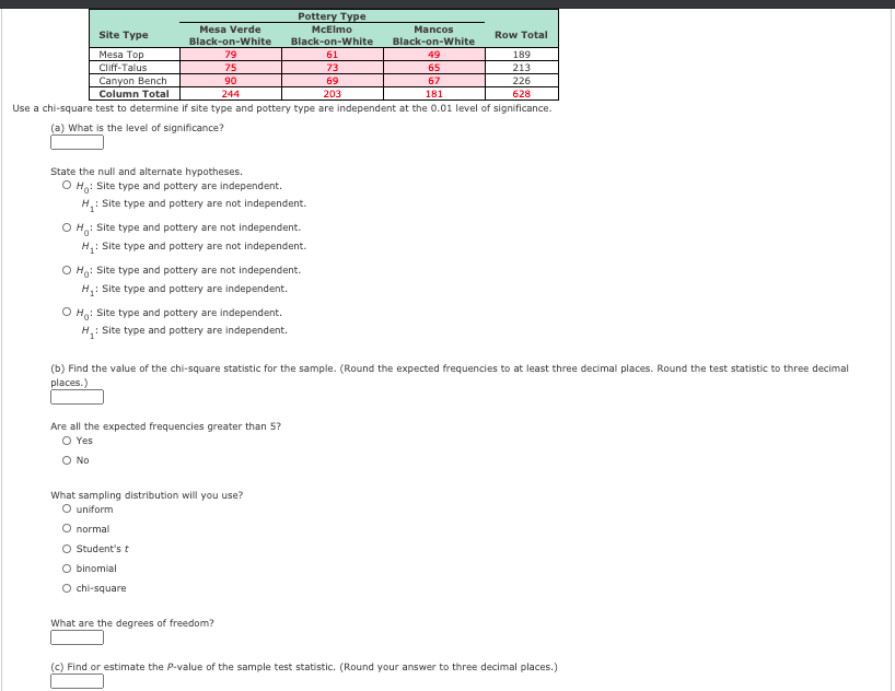Pottery Type
McElmo
Mesa Verde
Mancos
Site Type
Row Total
Black-on-White
79
Black-on-White
Black-on-White
49
Mesa Top
61
189
Cliff-Talus
75
73
65
213
Canyon Bench
Column Total
90
69
67
226
244
203
181
628
Use a chi-square test to determine if site type and pottery type are independent at the 0.01 level of significance.
(a) What is the level of significance?
State the null and alternate hypotheses.
O Ho: Site type and pottery are independent.
H,: Site type and pottery are not independent.
O H: Site type and pottery are not independent.
H: Site type and pottery are not independent.
O Ho: Site type and pottery are not independent.
H: Site type and pottery are independent.
O H,: Site type and pottery are independent.
H,: Site type and pottery are independent.
(b) Find the value of the chi-square statistic for the sample. (Round the expected frequencies to at least three decimal places. Round the test statistic to three decimal
places.)
Are all the expected frequencies greater than 5?
O Yes
O No
What sampling distribution will you use?
O uniform
O normal
O Student's t
O binomial
O chi-square
What are the degrees of freedom?
(c) Find or estimate the P-value of the sample test statistic. (Round your answer to three decimal places.)

