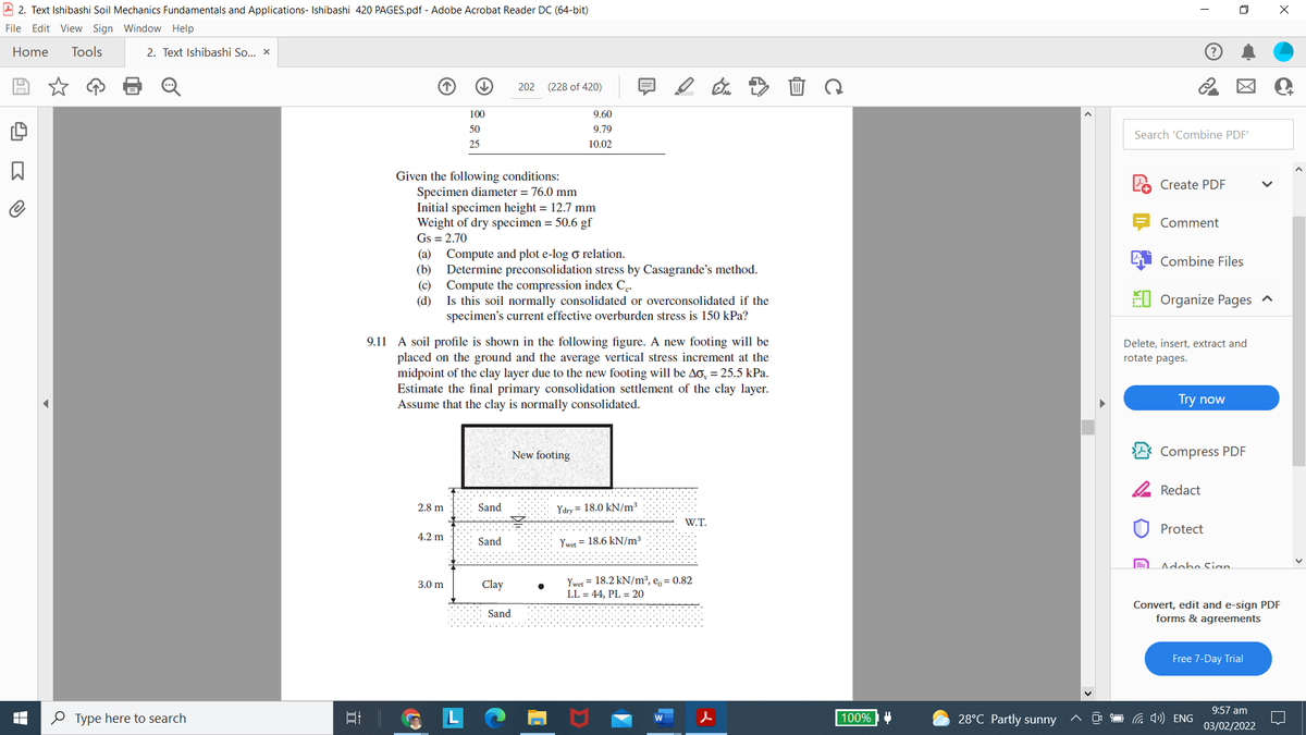 2. Text Ishibashi Soil Mechanics Fundamentals and Applications- Ishibashi 420 PAGES.pdf - Adobe Acrobat Reader DC (64-bit)
File Edit View Sign Window Help
Home Tools
2. Text Ishibashi So... x
202
(228 of 420)
100
50
25
Given the following conditions:
Specimen diameter = 76.0 mm
☐
Type here to search
רו
Initial specimen height = 12.7 mm
Weight of dry specimen = 50.6 gf
Gs = 2.70
(a) Compute and plot e-log o relation.
(b)
Determine preconsolidation stress by Casagrande's method.
Compute the compression index Cc.
(c)
(d)
Is this soil normally consolidated or overconsolidated if the
specimen's current effective overburden stress is 150 kP
9.11 A soil profile is shown in the following figure. A new footing will be
placed on the ground and the average vertical stress increment at the
midpoint of the clay layer due to the new footing will be Ao, = 25.5 kPa.
Estimate the final primary consolidation settlement of the clay layer.
Assume that the clay is normally consolidated.
New footing
2.8 m
Ydry 18.0 kN/m³
W.T.
4.2 m
Ywet 18.6 kN/m³
3.0 m
Ywet = 18.2 kN/m³, e,= 0.82
LL = 44, PL = 20
Sand
Sand
Clay
9.60
9.79
10.02
Sand
EP
C
100%
28°C Partly sunny
I
Search 'Combine PDF'
Create PDF
Comment
Combine Files
Organize Pages ^
(4) ENG
x
Delete, insert, extract and
rotate pages.
Try now
Compress PDF
Redact
Protect
Adobo Sian
Convert, edit and e-sign PDF
forms & agreements
Free 7-Day Trial
9:57 am
03/02/2022
C