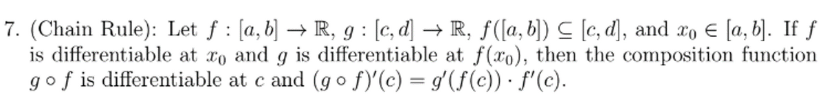 7. (Chain Rule): Let f: [a, b] → R, g: [c, d] → R, f([a, b]) ≤ [c, d], and xo [a, b]. If f
is differentiable at to and g is differentiable at f(xo), then the composition function
g of is differentiable at c and (go ƒ)'(c) = g'(ƒ(c)) · ƒ'(c).