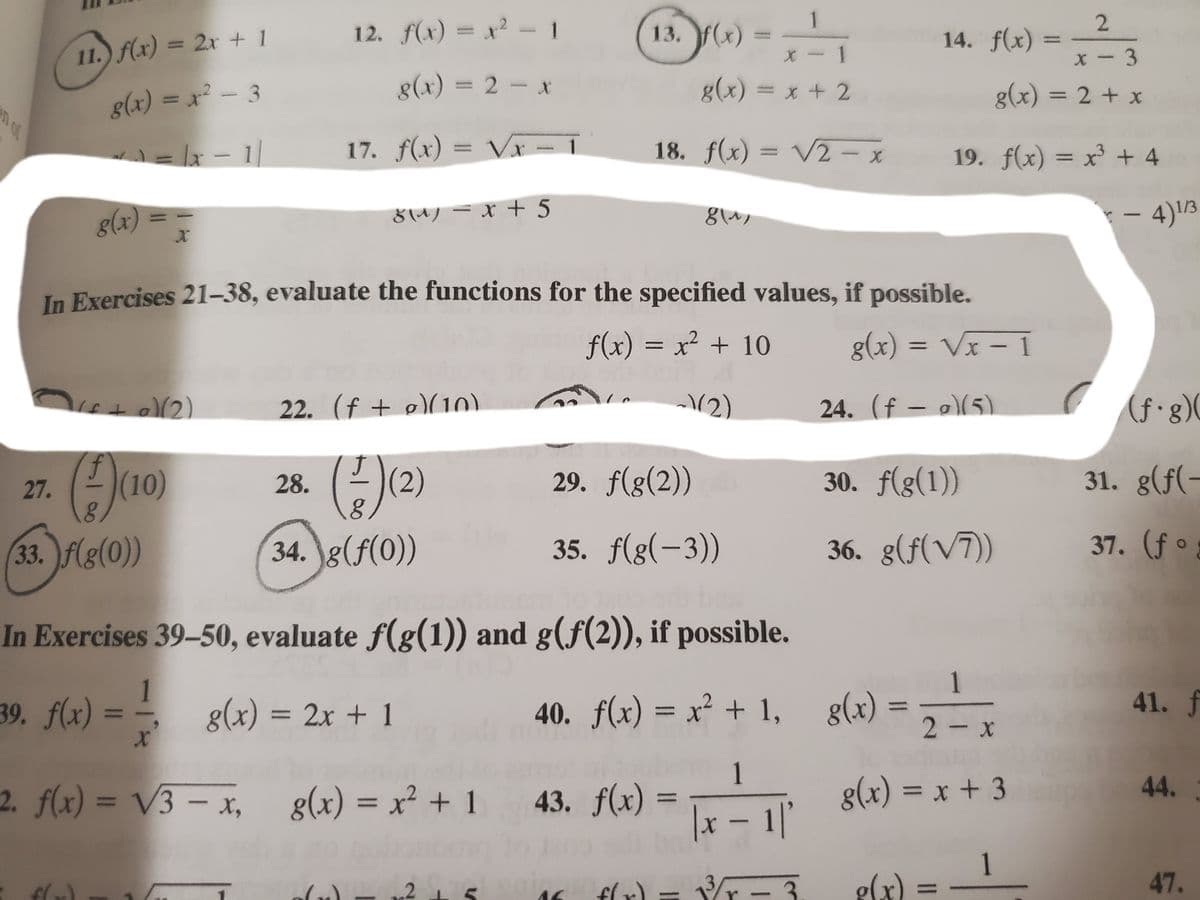 13. y)-
1
13. f(x) =
2.
14. f(x) =
12. f(x) = x² - 1
%3D
%3D
11. f(x) = 2x + 1
X- 1
X- 3
g(x) = 2- x
g(x) = x + 2
g(x) = 2 + x
%3D
g(x) = x - 3
17. f(x) = Vr –
Vx- 1
18. f(x) = V2 - x
19. f(x) = x³ + 4
%3D
8(4) = x + 5
- 4)1/3
8(x)
In Exercises 21-38, evaluate the functions for the specified values, if possible.
f(x) = x² + 10
g(x) = Vx – 1
22. (f + o)(10)
(2)
24. (f – a)(5)
(f•g)(
(10)
28.
(2)
29. f(g(2))
30. f(g(1))
31. g(f(-
27.
33. f(g(0))
34. g(f(0))
35. f(g(-3))
36. g(f(V7))
37. (f °
In Exercises 39-50, evaluate f(g(1)) and g(f(2)), if possible.
1
39. f(x) =
g(x) = 2x + 1
40. f(x) = x² + 1, g(x) =,
41. f
%3D
%3D
2- x
6.
1.
2. f(x) = V3 – x,
g(x) = x² + 1 43. f(x)
g(x) = x + 3
44.
%3D
%3D
%3D
%3D
|x – 1'
1.
g(x) =
flr) = Vr
3
47.
%3D
-
