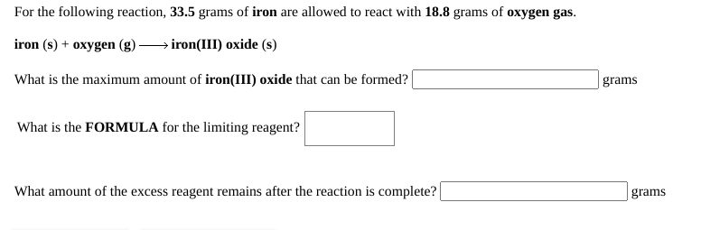 For the following reaction, 33.5 grams of iron are allowed to react with 18.8 grams of oxygen gas.
iron (s) + oxygen (g)
→iron(III) oxide (s)
What is the maximum amount of iron(III) oxide that can be formed?
grams
What is the FORMULA for the limiting reagent?
What amount of the excess reagent remains after the reaction is complete?
grams
