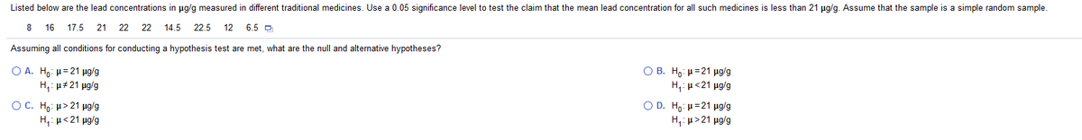 Listed below are the lead concentrations in ug/g measured in different traditional medicines. Use a 0.05 significance level to test the claim that the mean lead concentration for all such medicines is less than 21 ug/g. Assume that the sample is a simple random sample.
8 16
17.5
21
22
22
14.5 22.5
12
6.5 O
Assuming all conditions for conducting a hypothesis test are met, what are the null and alternative hypotheses?
O A. H,: µ= 21 µg/g
H,: u#21 ug/g
Ο Β. Η. μ = 21 μgg
H,: µ<21 ug/g
O C. Ho: µ> 21 µg/g
H,: µ<21 ug/g
O D. H . μ= 21 μglg
Η μ> 21 μg/g
