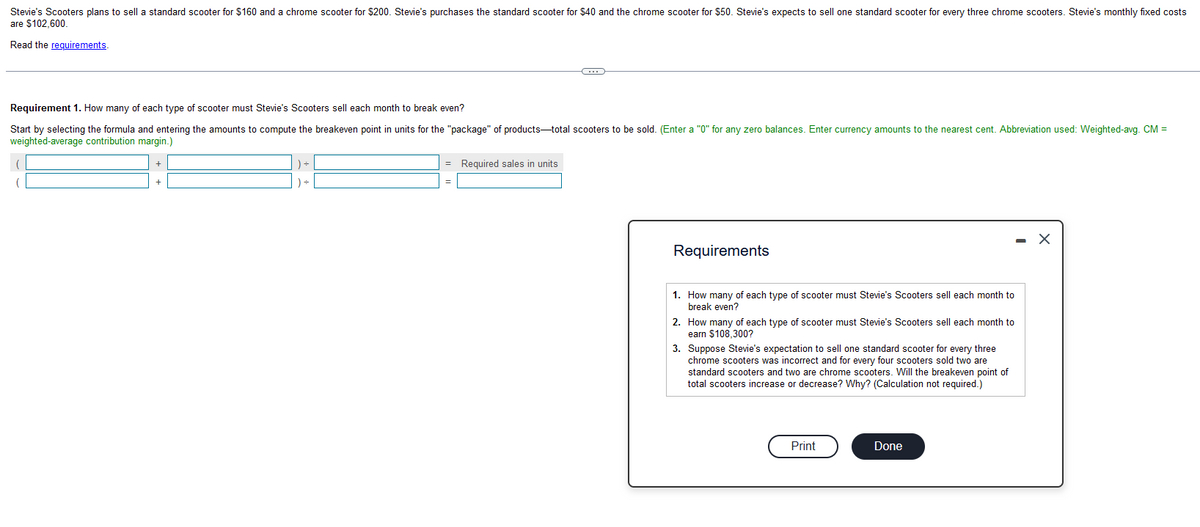 Stevie's Scooters plans to sell a standard scooter for $160 and a chrome scooter for $200. Stevie's purchases the standard scooter for $40 and the chrome scooter for $50. Stevie's expects to sell one standard scooter for every three chrome scooters. Stevie's monthly fixed costs
are $102,600.
Read the requirements.
Requirement 1. How many of each type of scooter must Stevie's Scooters sell each month to break even?
Start by selecting the formula and entering the amounts to compute the breakeven point in units for the "package" of products-total scooters to be sold. (Enter a "0" for any zero balances. Enter currency amounts to the nearest cent. Abbreviation used: Weighted-avg. CM =
weighted-average contribution margin.)
) =
C
= Required sales in units
Requirements
1. How many of each type of scooter must Stevie's Scooters sell each month to
break even?
2. How many of each type of scooter must Stevie's Scooters sell each month to
earn $108,300?
3. Suppose Stevie's expectation to sell one standard scooter for every three
chrome scooters was incorrect and for every four scooters sold two are
standard scooters and two are chrome scooters. Will the breakeven point of
total scooters increase or decrease? Why? (Calculation not required.)
Print
Done