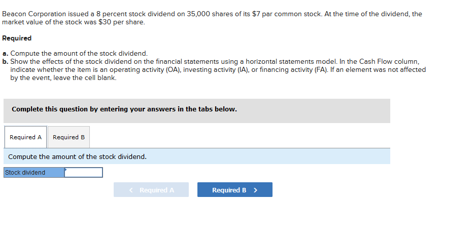 Beacon Corporation issued a 8 percent stock dividend on 35,000 shares of its $7 par common stock. At the time of the dividend, the
market value of the stock was $30 per share.
Required
a. Compute the amount of the stock dividend.
b. Show the effects of the stock dividend on the financial statements using a horizontal statements model. In the Cash Flow column,
indicate whether the item is an operating activity (OA), investing activity (IA), or financing activity (FA). If an element was not affected
by the event, leave the cell blank.
Complete this question by entering your answers in the tabs below.
Required A Required B
Compute the amount of the stock dividend.
Stock dividend
< Required A
Required B >