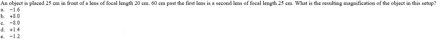 An object is placed 25 cm in front of a lens of focal length 20 em. 60 cm past the first lens is a second lens of focal length 25 cm. What is the resulting magnification of the object in this setup?
-1.6
b. +8.0
c. -8.0
la.
d. +1.4
e. -1.2
