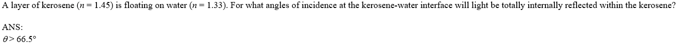 A layer of kerosene (n = 1.45) is floating on water (n = 1.33). For what angles of incidence at the kerosene-water interface will light be totally internally reflected within the kerosene?
ANS:
e> 66.5°
