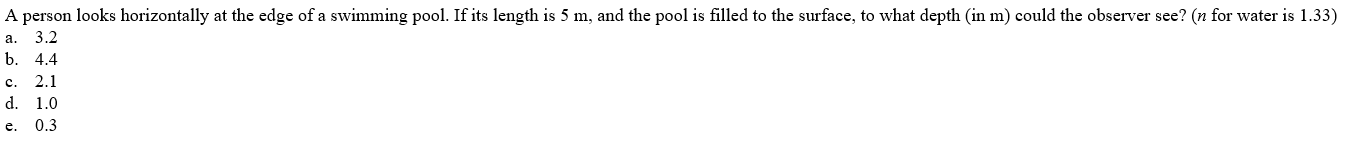 A person looks horizontally at the edge of a swimming pool. If its length is 5 m, and the pool is filled to the surface, to what depth (in m) could the observer see? (n for water is 1.33)
3.2
a.
b.
4.4
c.
2.1
d. 1.0
e.
0.3
