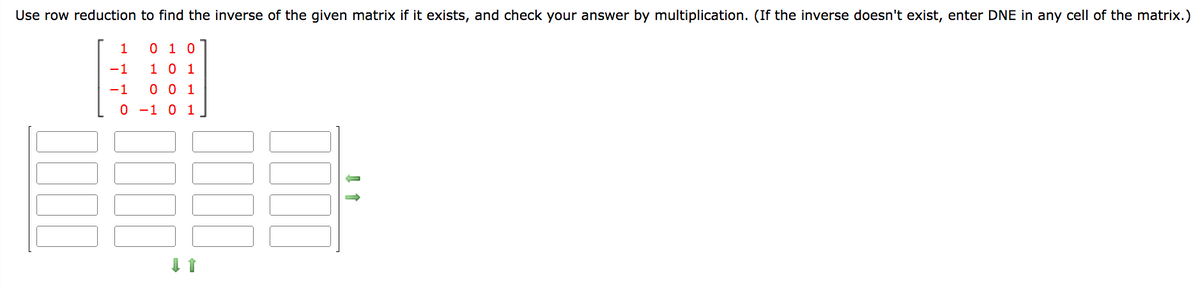 Use row reduction to find the inverse of the given matrix if it exists, and check your answer by multiplication. (If the inverse doesn't exist, enter DNE in any cell of the matrix.)
010
1 0 1
001
0 -1 0 1
1
-1
-1
↓ 1