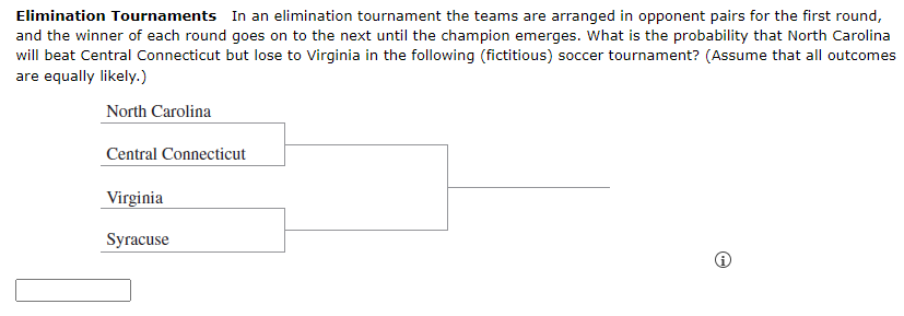 Elimination Tournaments In an elimination tournament the teams are arranged in opponent pairs for the first round,
and the winner of each round goes on to the next until the champion emerges. What is the probability that North Carolina
will beat Central Connecticut but lose to Virginia in the following (fictitious) soccer tournament? (Assume that all outcomes
are equally likely.)
North Carolina
Central Connecticut
Virginia
Syracuse
☹