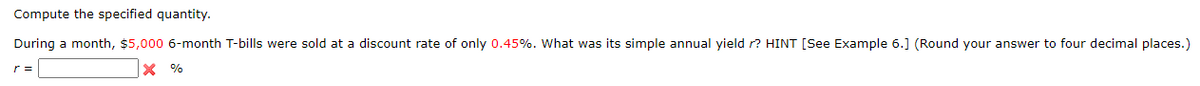 Compute
the specified quantity.
During a month, $5,000 6-month T-bills were sold at a discount rate of only 0.45%. What was its simple annual yield r? HINT [See Example 6.] (Round your answer to four decimal places.)
X %
r =