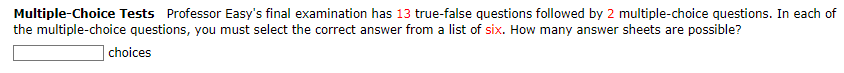 Multiple-Choice Tests Professor Easy's final examination has 13 true-false questions followed by 2 multiple-choice questions. In each of
the multiple-choice questions, you must select the correct answer from a list of six. How many answer sheets are possible?
choices