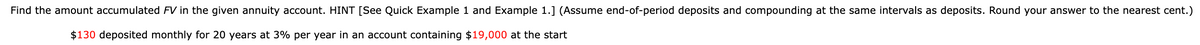 Find the amount accumulated FV in the given annuity account. HINT [See Quick Example 1 and Example 1.] (Assume end-of-period deposits and compounding at the same intervals as deposits. Round your answer to the nearest cent.)
$130 deposited monthly for 20 years at 3% per year in an account containing $19,000 at the start