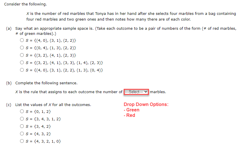 Consider the following.
X is the number of red marbles that Tonya has in her hand after she selects four marbles from a bag containing
four red marbles and two green ones and then notes how many there are of each color.
(a) Say what an appropriate sample space is. (Take each outcome to be a pair of numbers of the form (# of red marbles,
# of green marbles).)
S = {(4, 0), (3, 1), (2, 2)}
S =
{(0, 4), (1, 3), (2, 2))
S =
{(3, 2), (4, 1), (2, 3)}
S = {(3, 2), (4, 1), (3, 3), (1, 4), (2, 3)}
S = {(4, 0), (3, 1), (2, 2), (1, 3), (0,4)}
(b) Complete the following sentence.
X is the rule that assigns to each outcome the number of ---Select---
(c) List the values of X for all the outcomes.
S = {0, 1, 2}
S = {3, 4, 3, 1, 2}
S = {3, 4, 2}
S = {4, 3, 2}
S = {4, 3, 2, 1, 0}
marbles.
Drop Down Options:
- Green
- Red