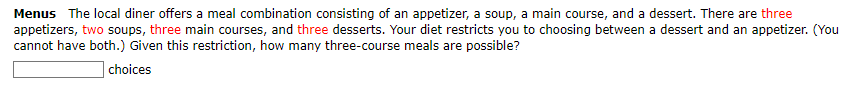 Menus The local diner offers a meal combination consisting of an appetizer, a soup, a main course, and a dessert. There are three
appetizers, two soups, three main courses, and three desserts. Your diet restricts you to choosing between a dessert and an appetizer. (You
cannot have both.) Given this restriction, how many three-course meals are possible?
choices