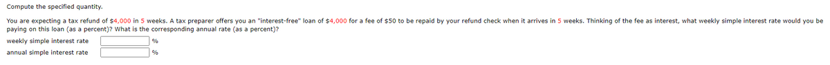 Compute the specified quantity.
You are expecting a tax refund of $4,000 in 5 weeks. A tax preparer offers you an "interest-free" loan of $4,000 for a fee of $50 to be repaid by your refund check when it arrives in 5 weeks. Thinking of the fee as interest, what weekly simple interest rate would you be
paying on this loan (as a percent)? What is the corresponding annual rate (as a percent)?
weekly simple interest rate
annual simple interest rate
%
%