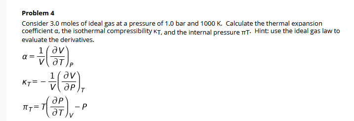 Problem 4
Consider 3.0 moles of ideal gas at a pressure of 1.0 bar and 1000 K. Calculate the thermal expansion
coefficient a, the isothermal compressibility KT, and the internal pressure nT. Hint: use the ideal gas law to
evaluate the derivatives.
1(av
a =
1(av
KT=
- P
ƏT
