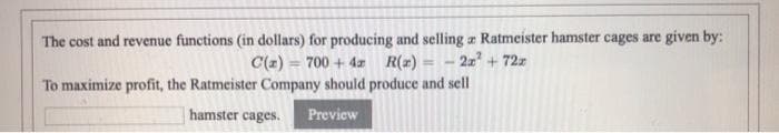 The cost and revenue functions (in dollars) for producing and selling a Ratmeister hamster cages are given by:
C(z) = 700 + 4z R(2) =
2+ 72z
%3D
To maximize profit, the Ratmeister Company should produce and sell
hamster cages.
Preview
