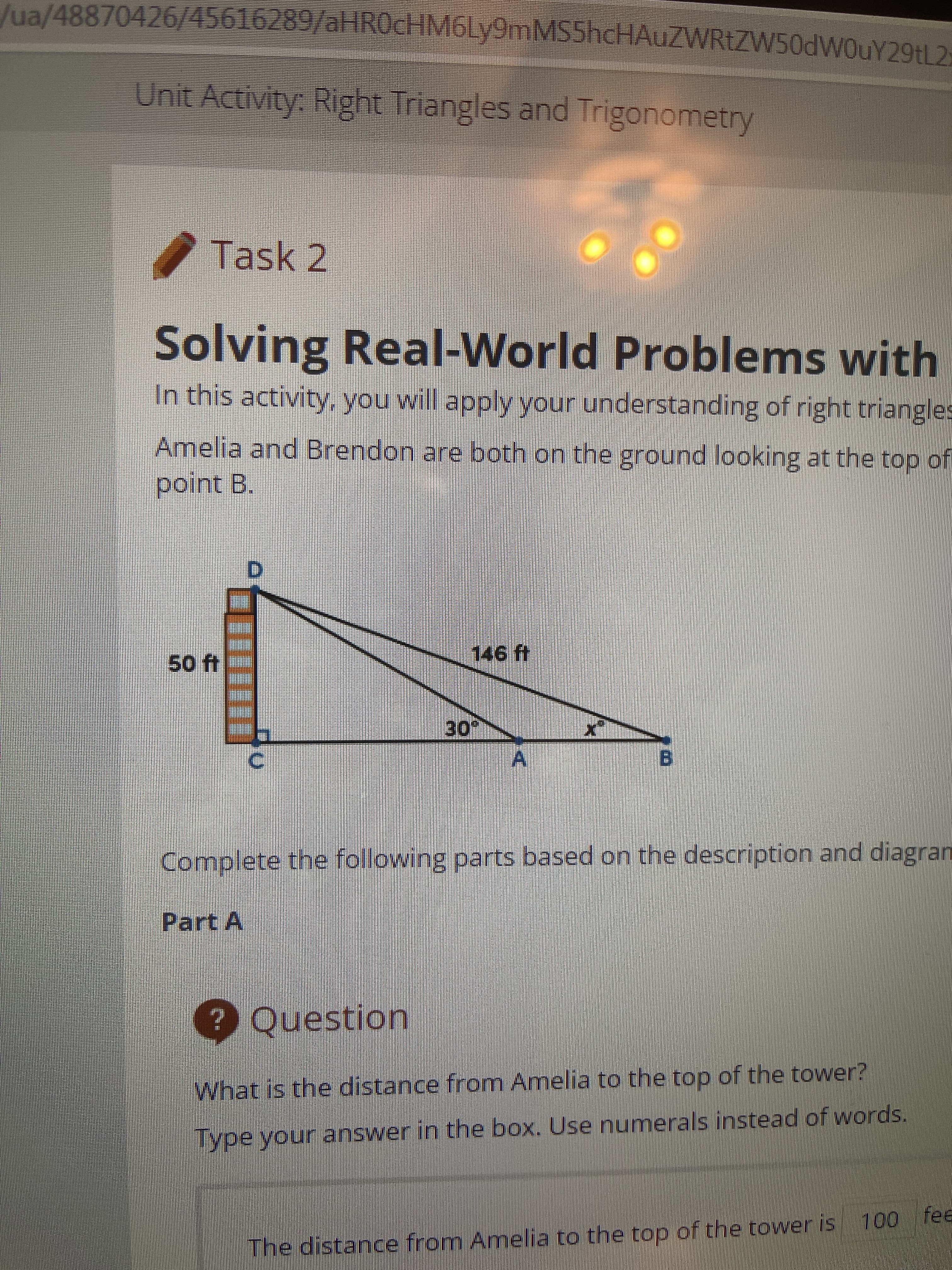 /ua/48870426/45616289/alHROcHM6Ly9mMS5hcHAuZWRtZW50dWOuY29tL2-
Unit Activity: Right Triangles and Trigonometry
Task 2
Solving Real-World Problems with
In this activity, you will apply your understanding of right triangles
Amelia and Brendon are both on the ground looking at the top of
point B.
50 ft
301
B,
Complete the following parts based on the description and diagran
Part A
? Question
What is the distance from Amelia to the top of the tower?
Type your answer in the box. Use numerals instead of words.
The distance from Amelia to the top of the towver is
00
