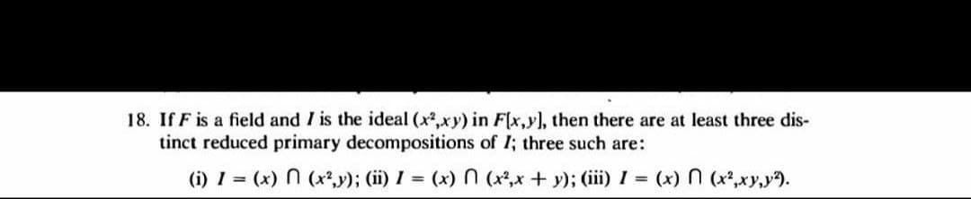 18. If F is a field and I is the ideal (x2,xy) in F[x,y), then there are at least three dis-
tinct reduced primary decompositions of I; three such are:
(i) 1 = (x) N (x*,y); (ii) I = (x) N (x?,x + y); (iii) I = (x) N (x*,xy,y9.
