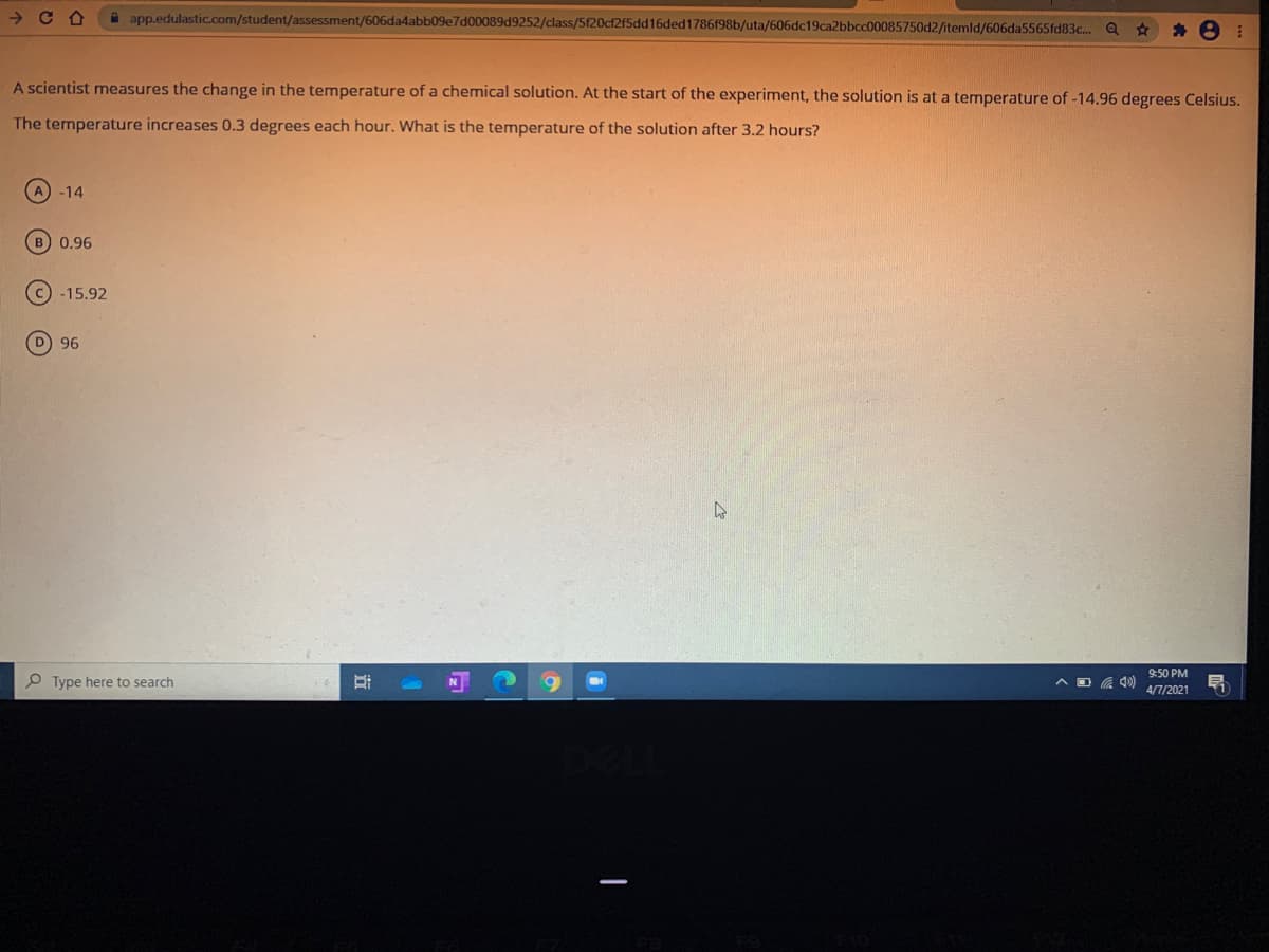 A app.edulastic.com/student/assessment/606da4abb09e7d00089d9252/class/5f20cf2f5dd16ded1786f98b/uta/606dc19ca2bbcc00085750d2/itemld/606da5565fd83c.. Q
海8
A scientist measures the change in the temperature of a chemical solution. At the start of the experiment, the solution is at a temperature of -14.96 degrees Celsius.
The ternperature increases 0.3 degrees each hour. What is the temperature of the solution after 3.2 hours?
-14
B) 0,96
-15.92
D 96
9:50 PM
O Type here to search
4/7/2021
