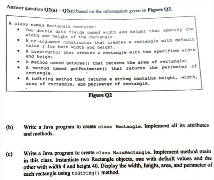 Answer question Q2(a)- Q2(e) based on the information given in Figure Q2.
A class named Rectangle contains:
Two double data fields named width and height that specify the
width and height of the rectangle.
A no-argument constructor that creates a rectangle with default
value 1 for both width and height.
(b)
(c)
.
.
.
A constructor that creates a rectangle with the specified width
and height.
A method named getArea() that returns the area of rectangle.
A method named get Perimeter() that returns the perimeter of
rectangle.
A tostring method that returns a string contains height, width,
area of rectangle, and perimeter of rectangle.
Figure Q2
Write a Java program to create class Rectangle. Implement all its attributes
and methods.
Write a Java program to create class MainRectangle. Implement method main
in this class. Instantiate two Rectangle objects, one with default values and the
other with width 4 and height 40. Display the width, height, area, and perimeter of
each rectangle using toString() method.