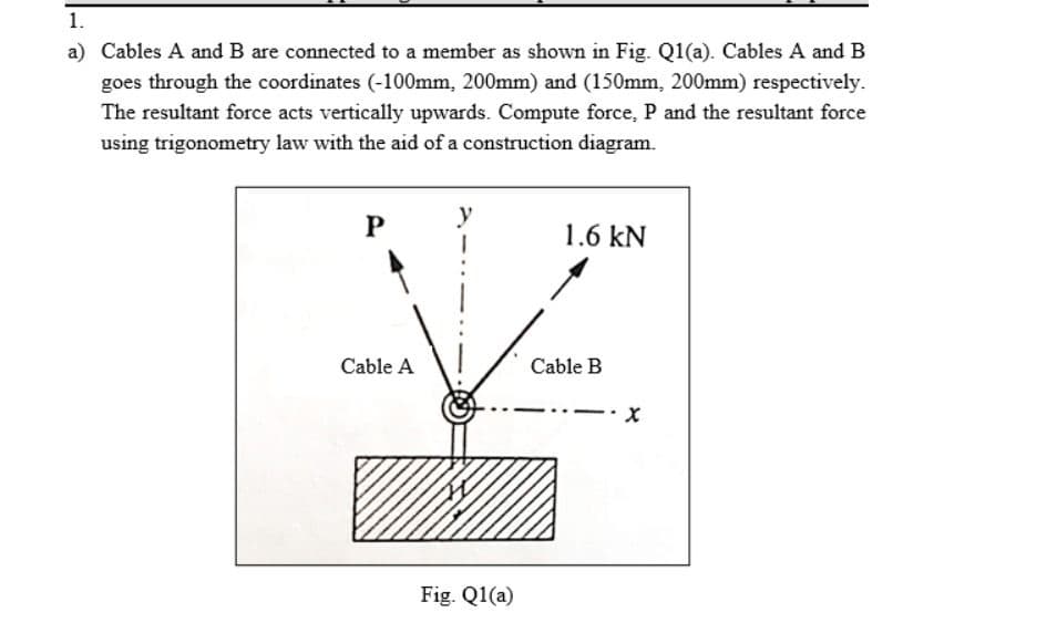 1.
a) Cables A and B are connected to a member as shown in Fig. Q1(a). Cables A and B
goes through the coordinates (-100mm, 200mm) and (150mm, 200mm) respectively.
The resultant force acts vertically upwards. Compute force, P and the resultant force
using trigonometry law with the aid of a construction diagram.
y
1.6 kN
Cable A
Cable B
Fig. Q1(a)
