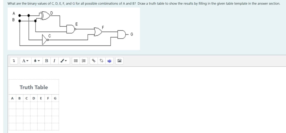 What are the binary values of C, D, E, F, and G for all possible combinations of A and B? Draw a truth table to show the results by filling in the given table template in the answer section.
A
B
Į
A- 6 B I
Truth Table
A B CD E F
$$