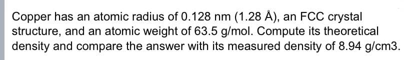 Copper has an atomic radius of 0.128 nm (1.28 Å), an FCC crystal
structure, and an atomic weight of 63.5 g/mol. Compute its theoretical
density and compare the answer with its measured density of 8.94 g/cm3.