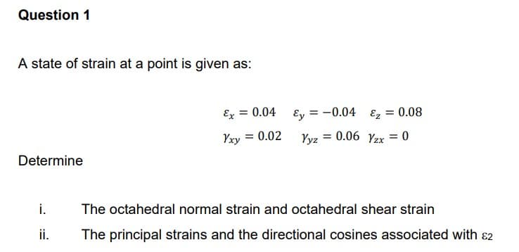 Question 1
A state of strain at a point is given as:
Determine
i.
ii.
Ex = 0.04
Yxy = 0.02
Ey = = -0.04 ₂ = 0.08
Yyz = 0.06 Yzx = 0
The octahedral normal strain and octahedral shear strain
The principal strains and the directional cosines associated with 2